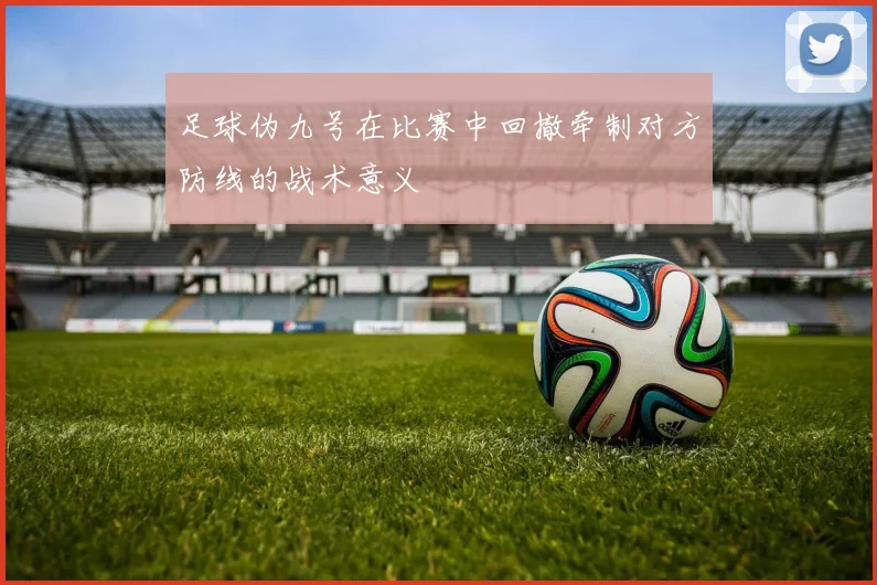 足球伪九号在比赛中回撤牵制对方防线的战术意义