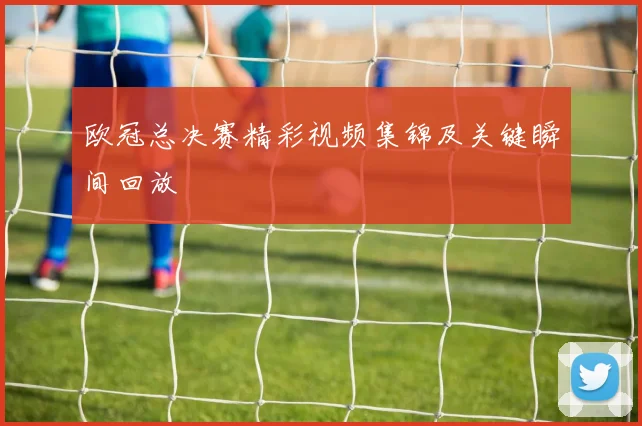 欧冠总决赛精彩视频集锦及关键瞬间回放